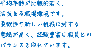 平均年齢が比較的若く、活気ある職場環境です。柔軟性や新しい挑戦に対する意識が高く、経験豊富な職員とのバランスも取れています。