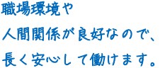 職場環境や人間関係が良好なので、長く安心して働けます。