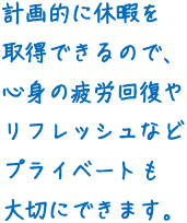 計画的に休暇を取得できるので、心身の疲労回復やリフレッシュなどプライベートも大切にできます。